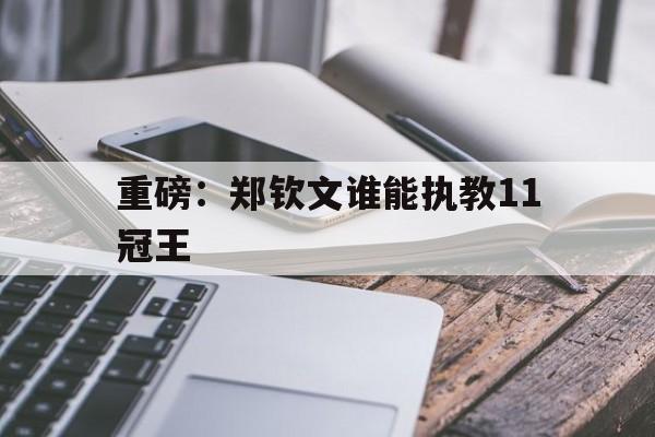 关于重磅：郑钦文谁能执教11冠王的信息